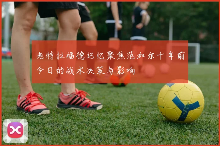 老特拉福德记忆聚焦范加尔十年前今日的战术决策与影响