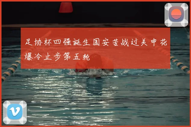 足协杯四强诞生国安苦战过关申花爆冷止步第五轮