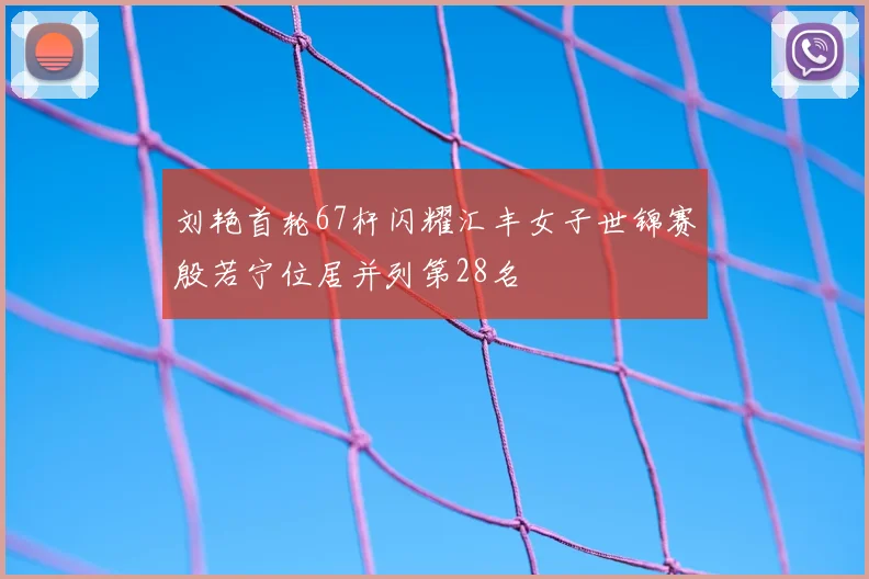 刘艳首轮67杆闪耀汇丰女子世锦赛殷若宁位居并列第28名