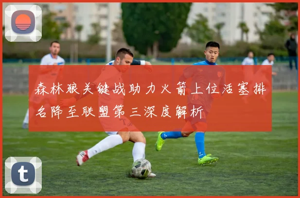 森林狼关键战助力火箭上位活塞排名降至联盟第三深度解析