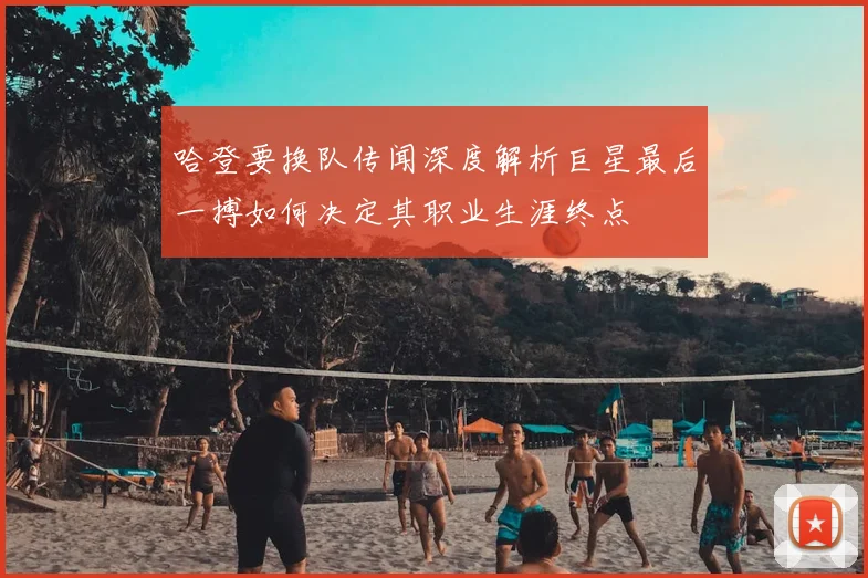 哈登要换队传闻深度解析巨星最后一搏如何决定其职业生涯终点