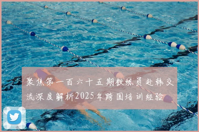 聚焦第一百六十五期教练员赴韩交流深度解析2025年跨国培训经验
