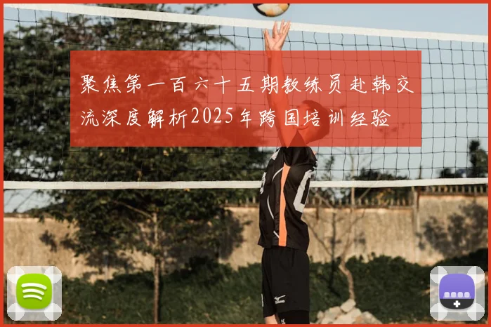 聚焦第一百六十五期教练员赴韩交流深度解析2025年跨国培训经验