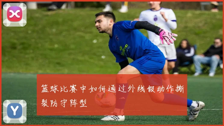 篮球比赛中如何通过外线假动作撕裂防守阵型