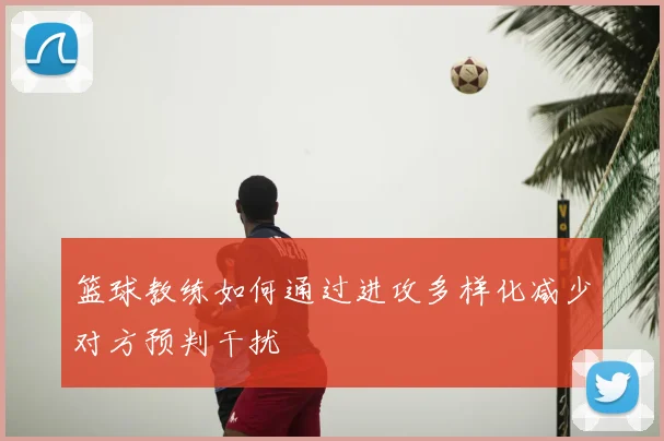 篮球教练如何通过进攻多样化减少对方预判干扰