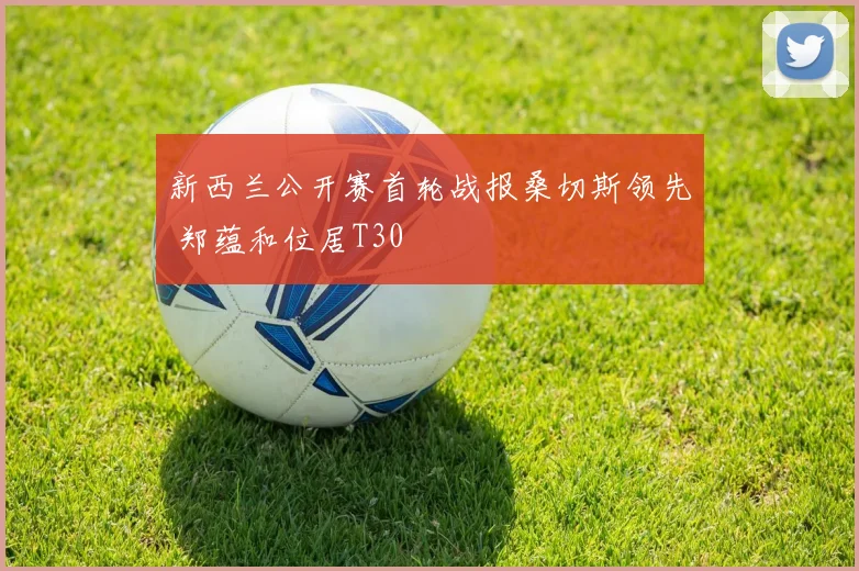 新西兰公开赛首轮战报桑切斯领先 郑蕴和位居T30