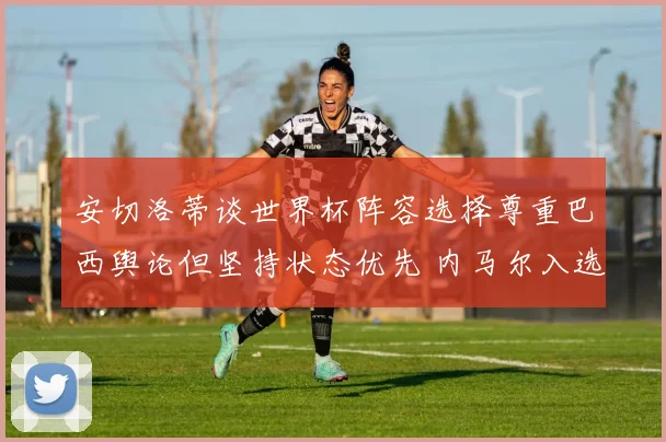 安切洛蒂谈世界杯阵容选择尊重巴西舆论但坚持状态优先 内马尔入选存变数