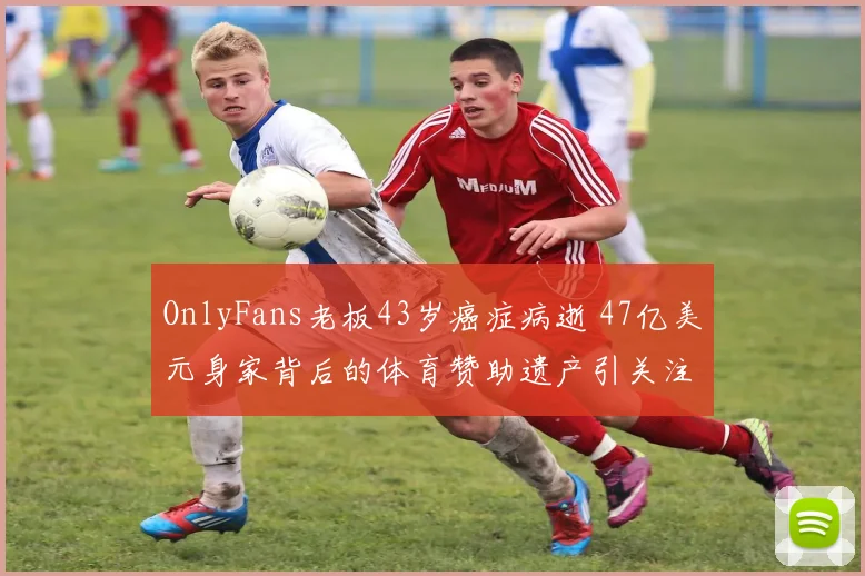 OnlyFans老板43岁癌症病逝 47亿美元身家背后的体育赞助遗产引关注
