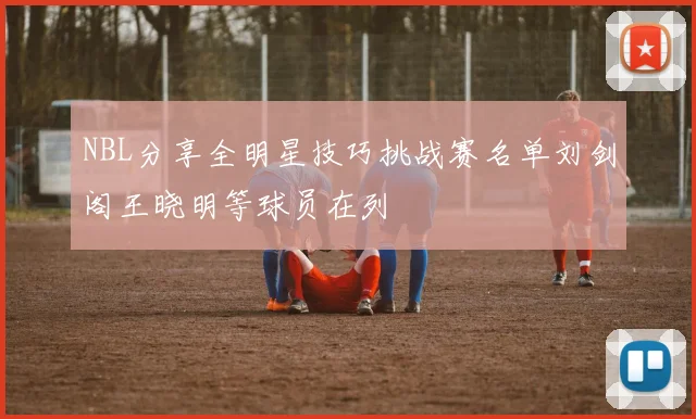 NBL分享全明星技巧挑战赛名单刘剑阁王晓明等球员在列
