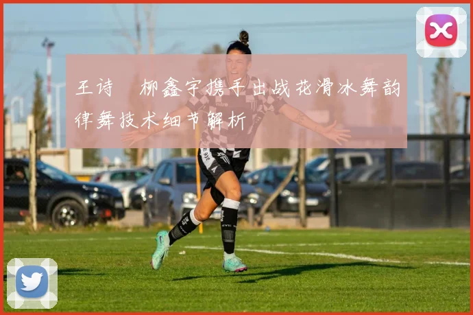 王诗玥柳鑫宇携手出战花滑冰舞韵律舞技术细节解析