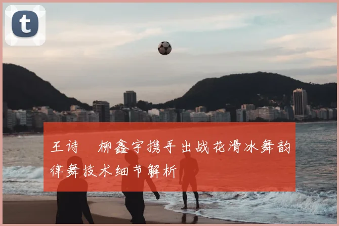 王诗玥柳鑫宇携手出战花滑冰舞韵律舞技术细节解析