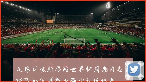 足球训练新思路世界杯周期内各国球队如何调整与强化训练体系